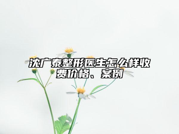 沈广泰整形医生怎么样收费价格、案例