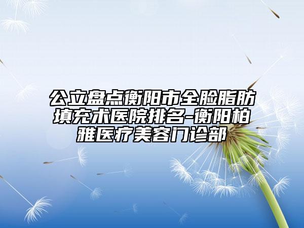公立盘点衡阳市全脸脂肪填充术医院排名-衡阳柏雅医疗美容门诊部