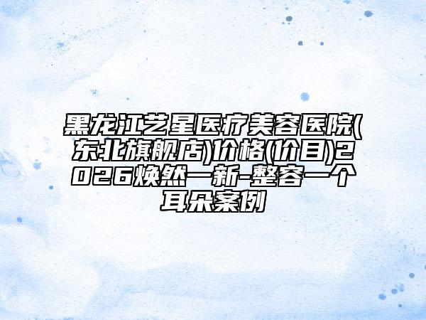 黑龙江艺星医疗美容医院(东北旗舰店)价格(价目)2026焕然一新-整容一个耳朵案例