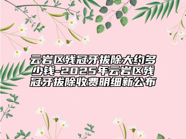 云岩区残冠牙拔除大约多少钱-2025年云岩区残冠牙拔除收费明细新公布