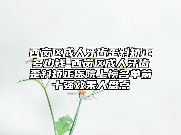 西岗区成人牙齿歪斜矫正多少钱-西岗区成人牙齿歪斜矫正医院上榜名单前十强效果大盘点