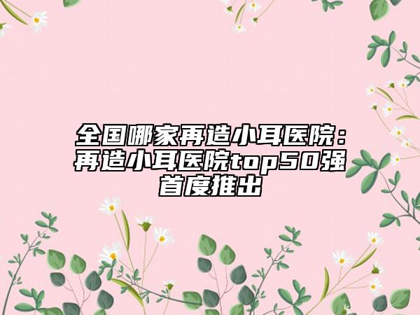 全国哪家再造小耳医院：再造小耳医院top50强首度推出