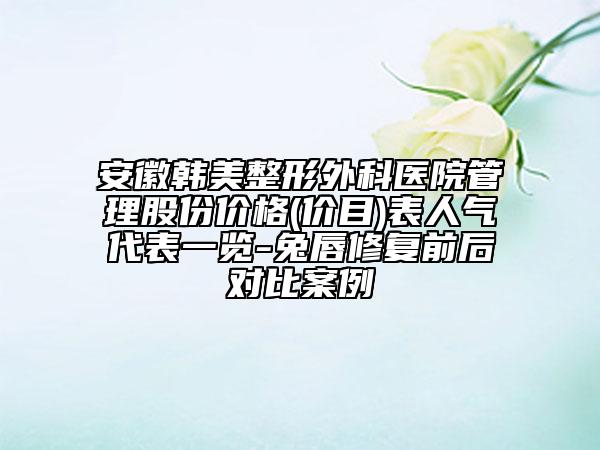 安徽韩美整形外科医院管理股份价格(价目)表人气代表一览-兔唇修复前后对比案例