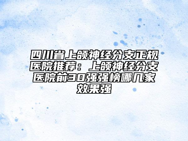 四川省上颌神经分支正规医院推荐：上颌神经分支医院前30强强榜哪几家效果强