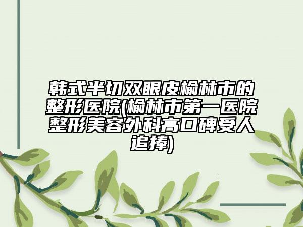 韩式半切双眼皮榆林市的整形医院(榆林市第一医院整形美容外科高口碑受人追捧)