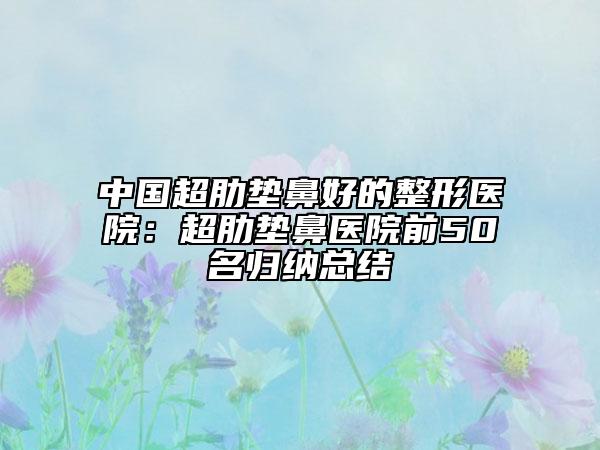 中国超肋垫鼻好的整形医院：超肋垫鼻医院前50名归纳总结