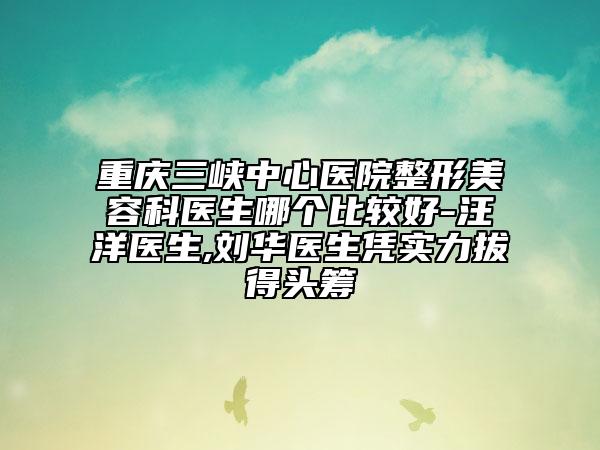 重庆三峡中心医院整形美容科医生哪个比较好-汪洋医生,刘华医生凭实力拔得头筹