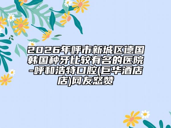 2026年呼市新城区德国韩国种牙比较有名的医院-呼和浩特口腔(巨华酒店店)网友怒赞