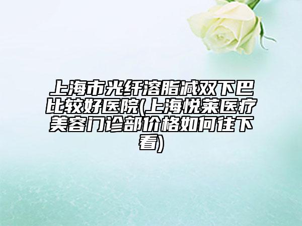 上海市光纤溶脂减双下巴比较好医院(上海悦莱医疗美容门诊部价格如何往下看)