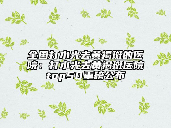 全国打水光去黄褐斑的医院：打水光去黄褐斑医院top50重磅公布