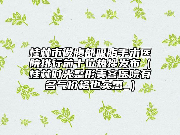 桂林市做腹部吸脂手术医院排行前十位热搜发布（桂林时光整形美容医院有名气价格也实惠_）