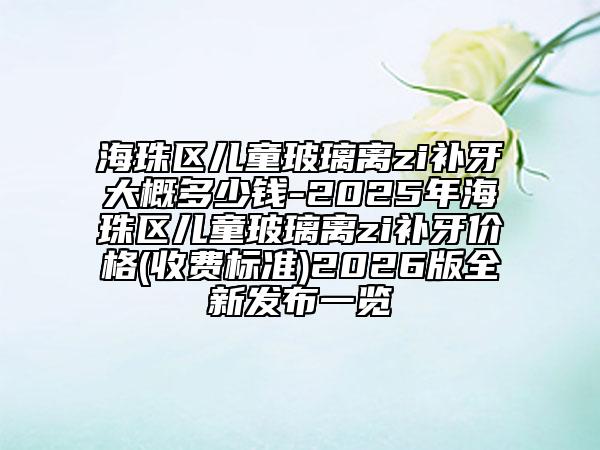 海珠区儿童玻璃离zi补牙大概多少钱-2025年海珠区儿童玻璃离zi补牙价格(收费标准)2026版全新发布一览