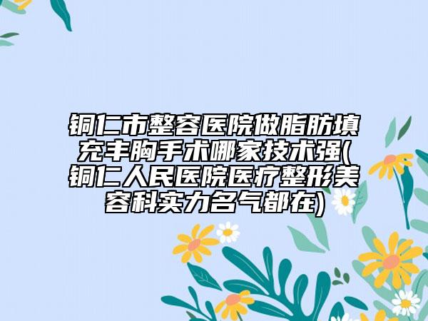 铜仁市整容医院做脂肪填充丰胸手术哪家技术强(铜仁人民医院医疗整形美容科实力名气都在)