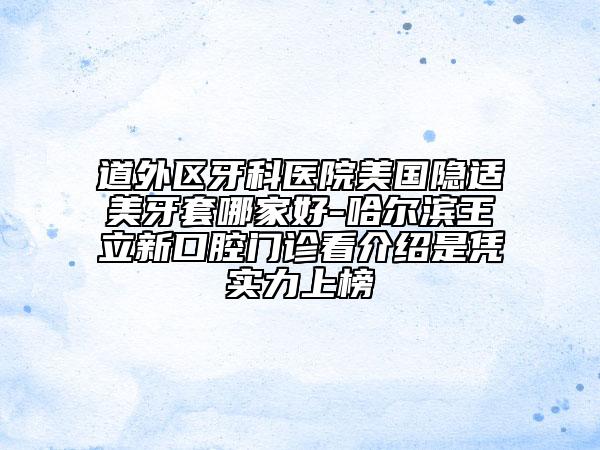道外区牙科医院美国隐适美牙套哪家好-哈尔滨王立新口腔门诊看介绍是凭实力上榜