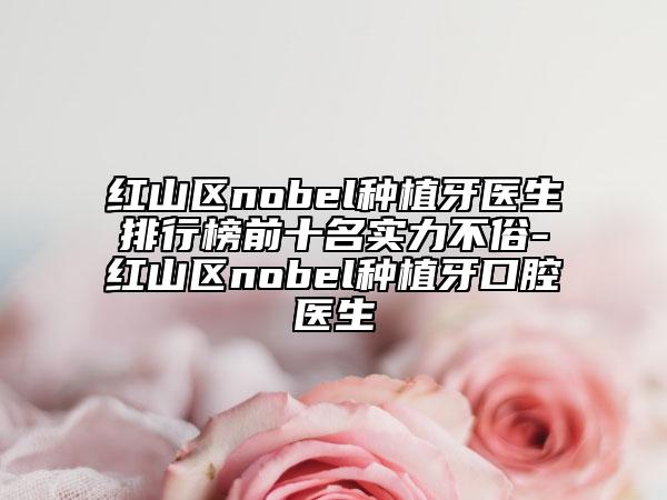 红山区nobel种植牙医生排行榜前十名实力不俗-红山区nobel种植牙口腔医生