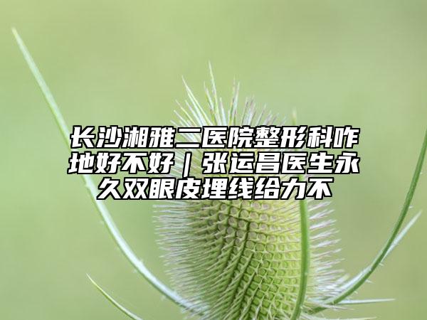 长沙湘雅二医院整形科咋地好不好｜张运昌医生永久双眼皮埋线给力不