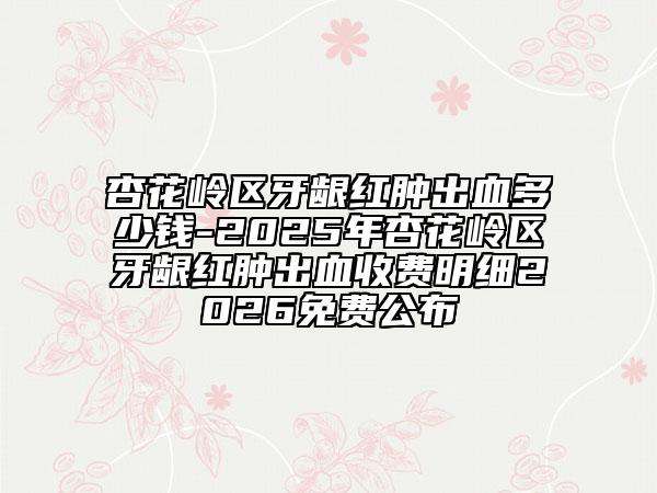 杏花岭区牙龈红肿出血多少钱-2025年杏花岭区牙龈红肿出血收费明细2026免费公布