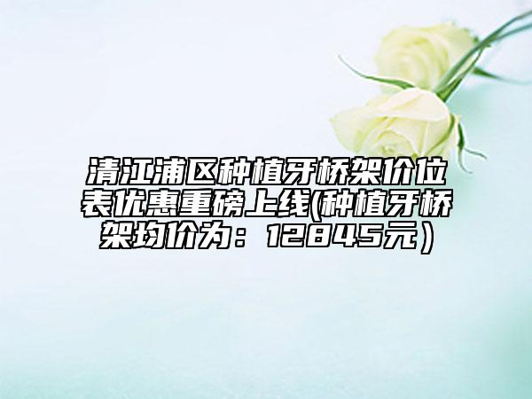 清江浦区种植牙桥架价位表优惠重磅上线(种植牙桥架均价为：12845元）