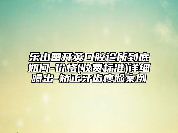 乐山雷开英口腔诊所到底如何-价格(收费标准)详细曝出-矫正牙齿瘦脸案例