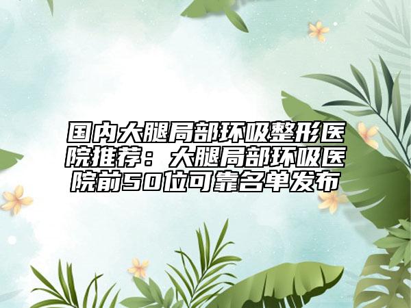 国内大腿局部环吸整形医院推荐：大腿局部环吸医院前50位可靠名单发布