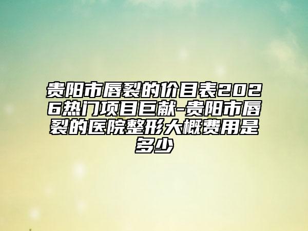 贵阳市唇裂的价目表2026热门项目巨献-贵阳市唇裂的医院整形大概费用是多少