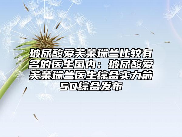 玻尿酸爱芙莱瑞兰比较有名的医生国内：玻尿酸爱芙莱瑞兰医生综合实力前50综合发布