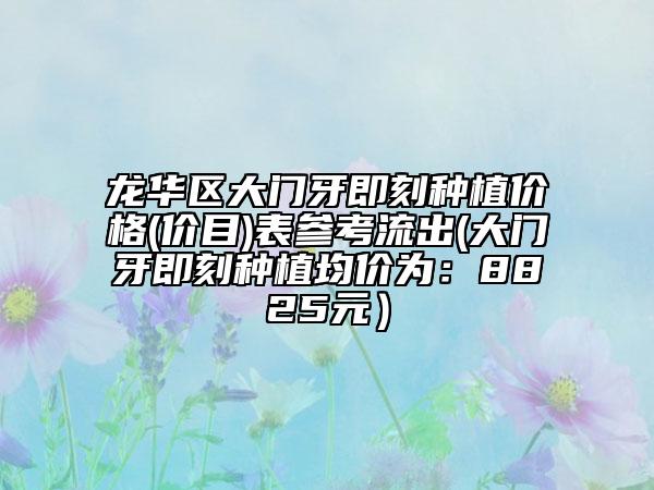 龙华区大门牙即刻种植价格(价目)表参考流出(大门牙即刻种植均价为：8825元）