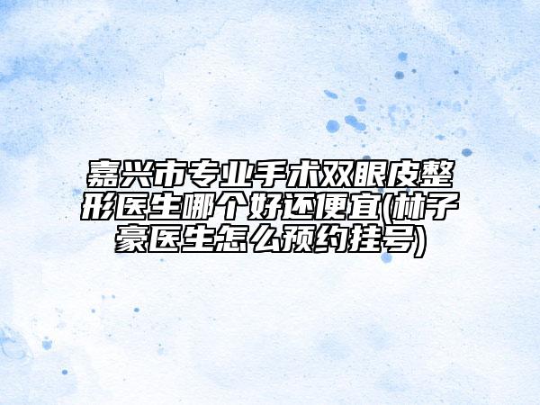 嘉兴市专业手术双眼皮整形医生哪个好还便宜(林子豪医生怎么预约挂号)