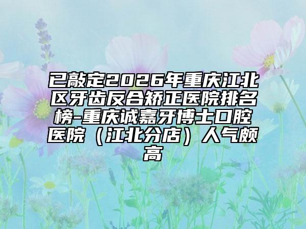 已敲定2026年重庆江北区牙齿反合矫正医院排名榜-重庆诚嘉牙博士口腔医院（江北分店）人气颇高