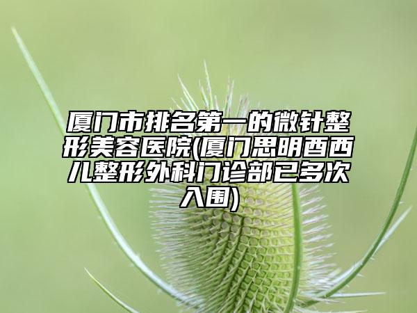 厦门市排名第一的微针整形美容医院(厦门思明酉西儿整形外科门诊部已多次入围)
