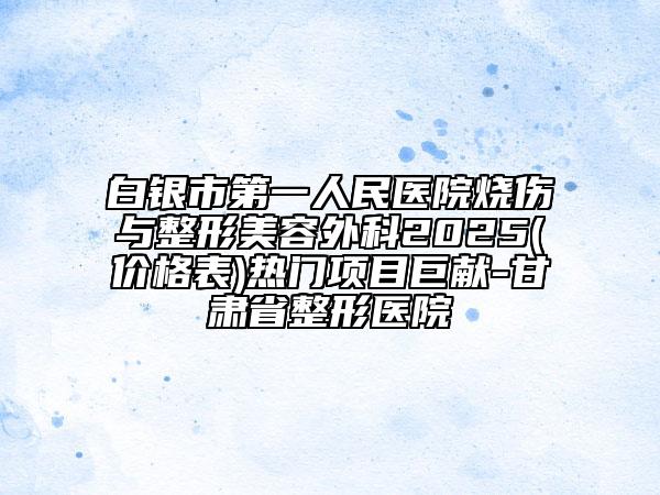 白银市第一人民医院烧伤与整形美容外科2025(价格表)热门项目巨献-甘肃省整形医院