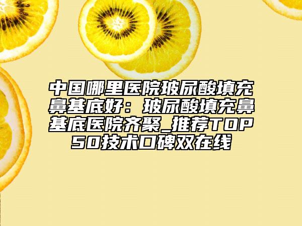 中国哪里医院玻尿酸填充鼻基底好：玻尿酸填充鼻基底医院齐聚_推荐TOP50技术口碑双在线