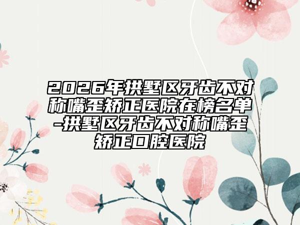 2026年拱墅区牙齿不对称嘴歪矫正医院在榜名单-拱墅区牙齿不对称嘴歪矫正口腔医院