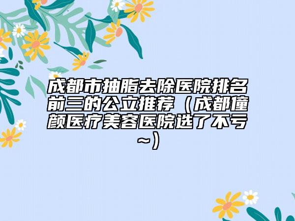 成都市抽脂去除医院排名前三的公立推荐（成都僮颜医疗美容医院选了不亏~）