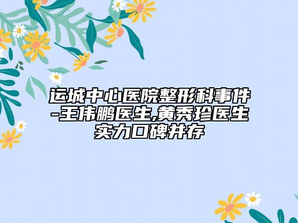 运城中心医院整形科事件-王伟鹏医生,黄秀珍医生实力口碑并存