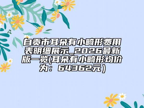 自贡市耳朵有小畸形费用表明细展示_2026最新版一览(耳朵有小畸形均价为：64362元）