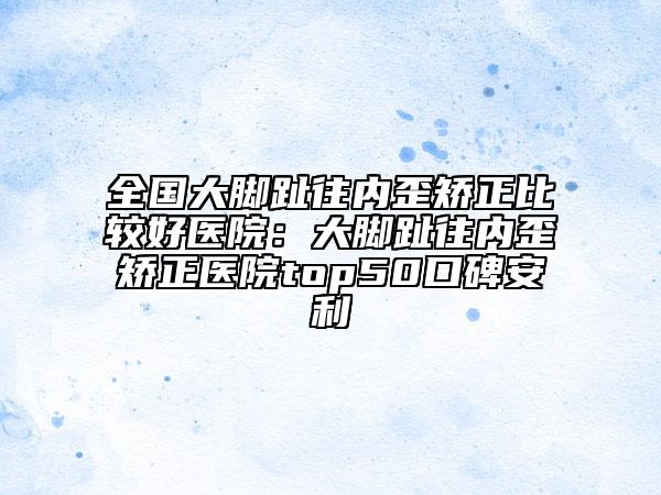 全国大脚趾往内歪矫正比较好医院：大脚趾往内歪矫正医院top50口碑安利