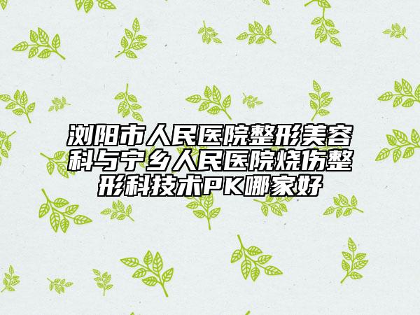 浏阳市人民医院整形美容科与宁乡人民医院烧伤整形科技术PK哪家好