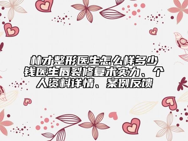 林才整形医生怎么样多少钱医生唇裂修复术实力、个人资料详情、案例反馈