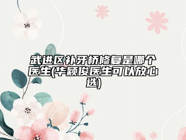 武进区补牙桥修复是哪个医生(华颖俊医生可以放心选)