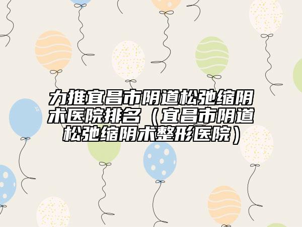 力推宜昌市阴道松弛缩阴术医院排名（宜昌市阴道松弛缩阴术整形医院）