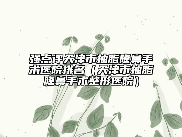 强点评天津市抽脂隆鼻手术医院排名（天津市抽脂隆鼻手术整形医院）