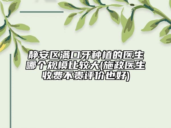 静安区满口牙种植的医生哪个规模比较大(施政医生收费不贵评价也好)