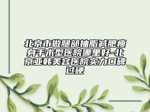 北京市做腿部抽脂减肥瘦身手术型医院哪里好-北京亚韩美容医院实力口碑过硬