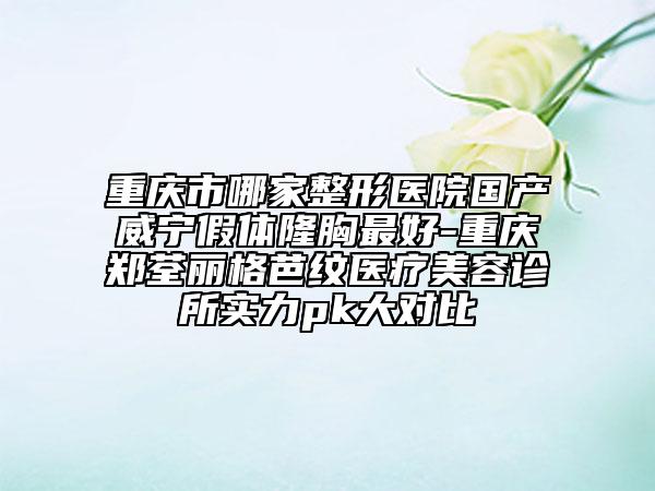 重庆市哪家整形医院国产威宁假体隆胸最好-重庆郑荃丽格芭纹医疗美容诊所实力pk大对比