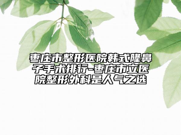 枣庄市整形医院韩式隆鼻子手术排行-枣庄市立医院整形外科是人气之选