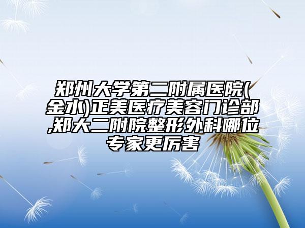 郑州大学第二附属医院(金水)正美医疗美容门诊部,郑大二附院整形外科哪位专家更厉害