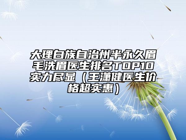 大理白族自治州半永久眉毛洗眉医生排名TOP10实力尽显（王潇健医生价格超实惠）