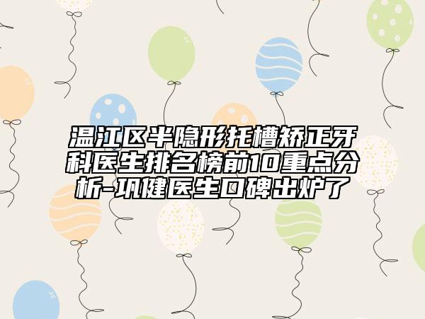 温江区半隐形托槽矫正牙科医生排名榜前10重点分析-巩健医生口碑出炉了