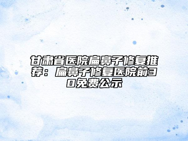 甘肃省医院扁鼻子修复推荐：扁鼻子修复医院前30免费公示